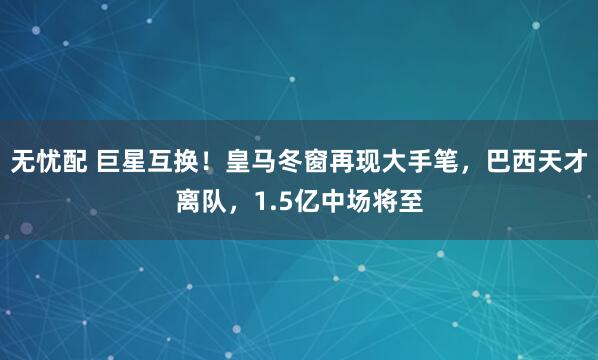 无忧配 巨星互换！皇马冬窗再现大手笔，巴西天才离队，1.5亿中场将至