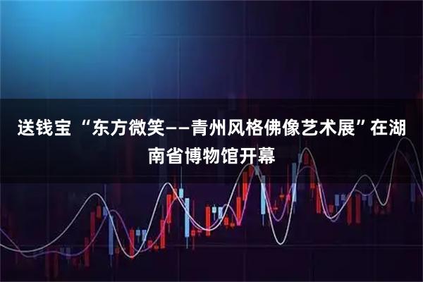 送钱宝 “东方微笑——青州风格佛像艺术展”在湖南省博物馆开幕