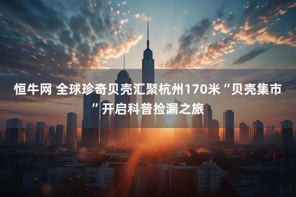 恒牛网 全球珍奇贝壳汇聚杭州170米“贝壳集市”开启科普捡漏之旅