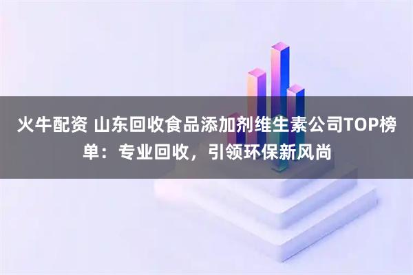 火牛配资 山东回收食品添加剂维生素公司TOP榜单：专业回收，引领环保新风尚