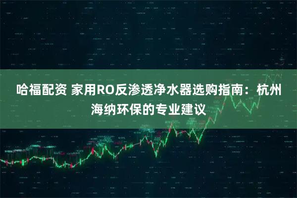 哈福配资 家用RO反渗透净水器选购指南：杭州海纳环保的专业建议