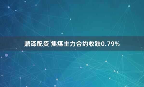 鼎泽配资 焦煤主力合约收跌0.79%