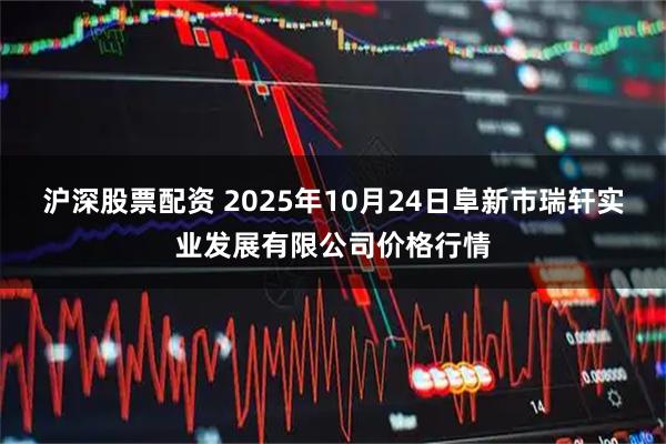 沪深股票配资 2025年10月24日阜新市瑞轩实业发展有限公司价格行情