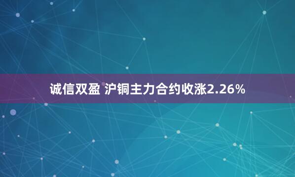 诚信双盈 沪铜主力合约收涨2.26%