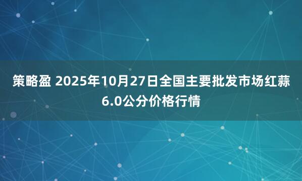 策略盈 2025年10月27日全国主要批发市场红蒜6.0公分价格行情