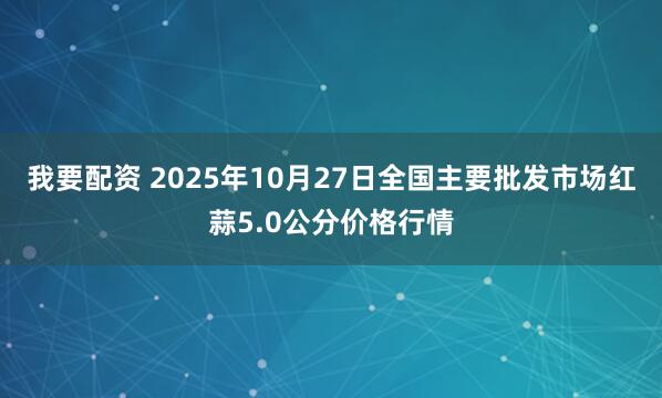 我要配资 2025年10月27日全国主要批发市场红蒜5.0公分价格行情