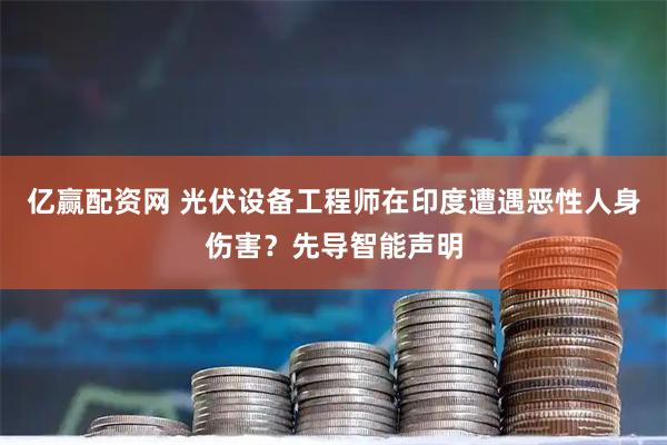 亿赢配资网 光伏设备工程师在印度遭遇恶性人身伤害？先导智能声明