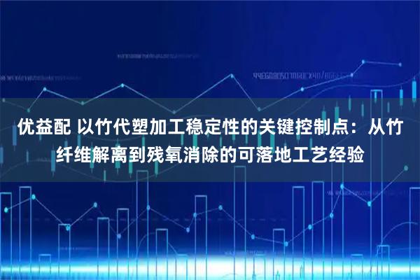 优益配 以竹代塑加工稳定性的关键控制点:从竹纤维解离到残氧消除的可落地工艺经验