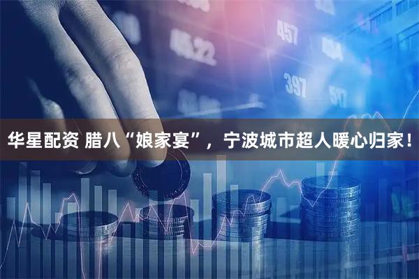 华星配资 腊八“娘家宴”,宁波城市超人暖心归家!