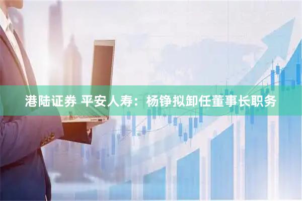 港陆证券 平安人寿：杨铮拟卸任董事长职务