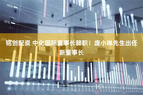 铭创配资 中化国际董事长辞职！庞小琳先生出任新董事长