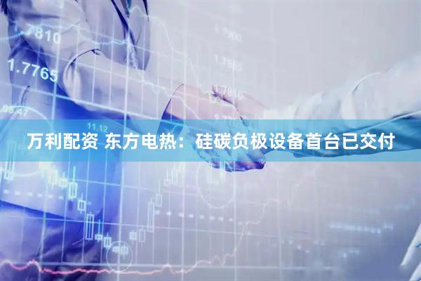 万利配资 东方电热：硅碳负极设备首台已交付