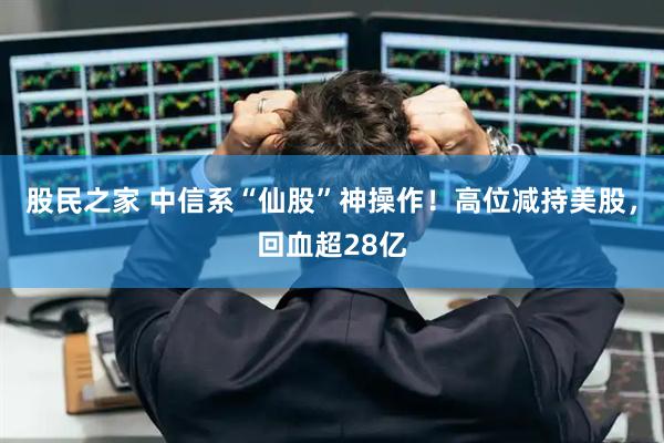 股民之家 中信系“仙股”神操作！高位减持美股，回血超28亿