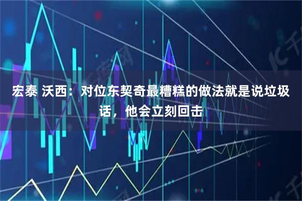 宏泰 沃西：对位东契奇最糟糕的做法就是说垃圾话，他会立刻回击