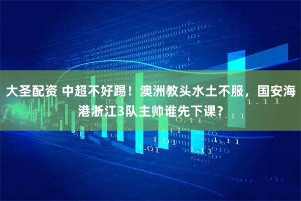 大圣配资 中超不好踢！澳洲教头水土不服，国安海港浙江3队主帅谁先下课？