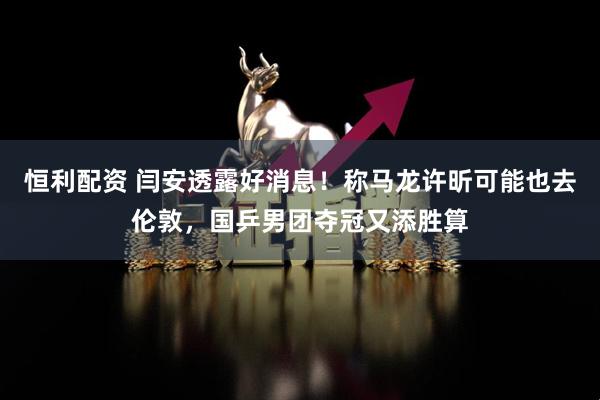 恒利配资 闫安透露好消息！称马龙许昕可能也去伦敦，国乒男团夺冠又添胜算