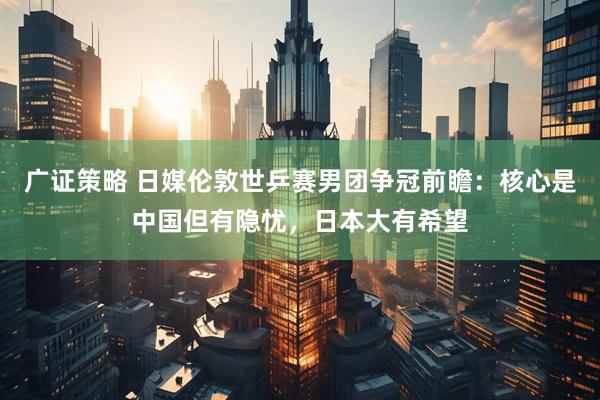 广证策略 日媒伦敦世乒赛男团争冠前瞻：核心是中国但有隐忧，日本大有希望