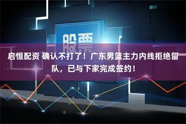 启恒配资 确认不打了！广东男篮主力内线拒绝留队，已与下家完成签约！