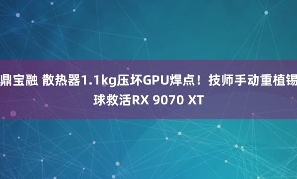 鼎宝融 散热器1.1kg压坏GPU焊点!技师手动重植锡球救活RX 9070 XT