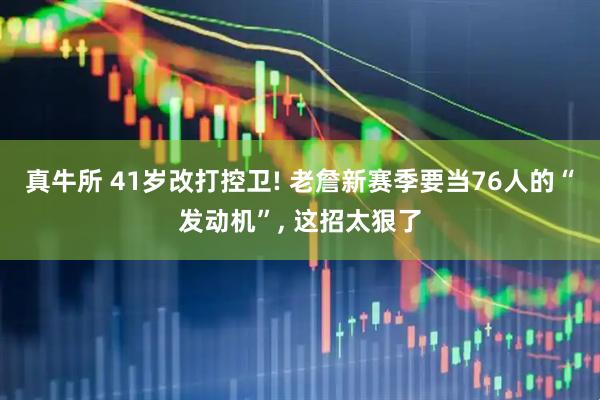 真牛所 41岁改打控卫! 老詹新赛季要当76人的“发动机”, 这招太狠了